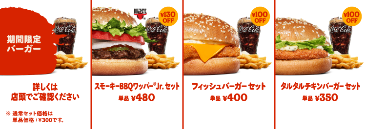 期間限定バーガーセット￥700 スモーキーBBQワッパー®Jr.セット￥650 フィッシュバーガーセット￥600 タルタルチキンバーガーセット￥550 通常セット価格は単品価格＋￥300です