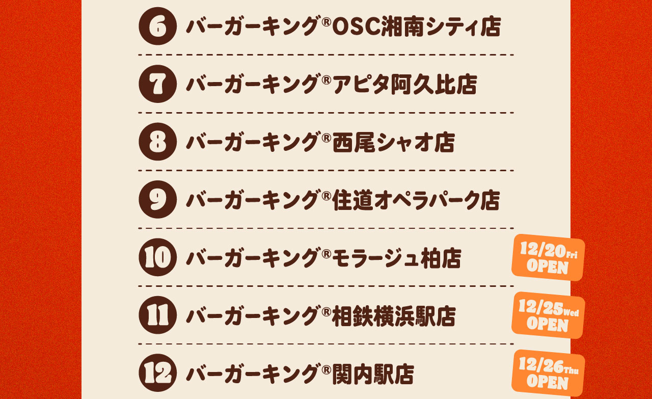 ⑥バーガーキング®OSC湘南シティ店 ⑦バーガーキング®アピタ阿久比店 ⑧バーガーキング®西尾シャオ店⑨バーガーキング®住道オペラパーク店 ⑩モラージュ柏店(12/20OPEN) 11相鉄横浜駅店(12/25OPEN) 12関内駅店(12/26OPEN)
