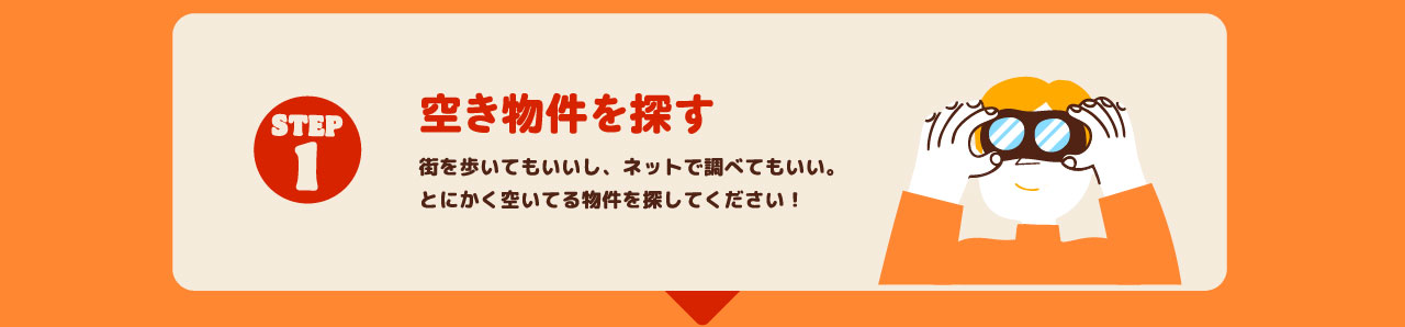 STEP1 空き物件を探す 街を歩いてもいいし、ネットで調べてもいい。とにかく空いてる物件を探してください！