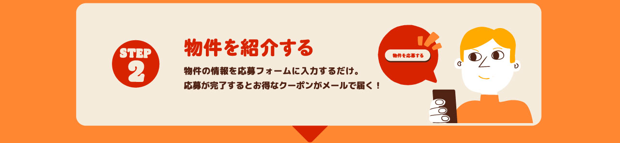 STEP2 物件を紹介する 物件の情報を応募フォームに入力するだけ。応募が完了するとお得なクーポンがメールで届く！