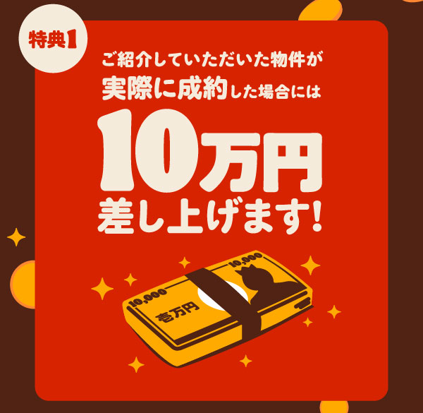 特典1 ご紹介していただいた物件が実際に成約した場合には10万円差し上げます!