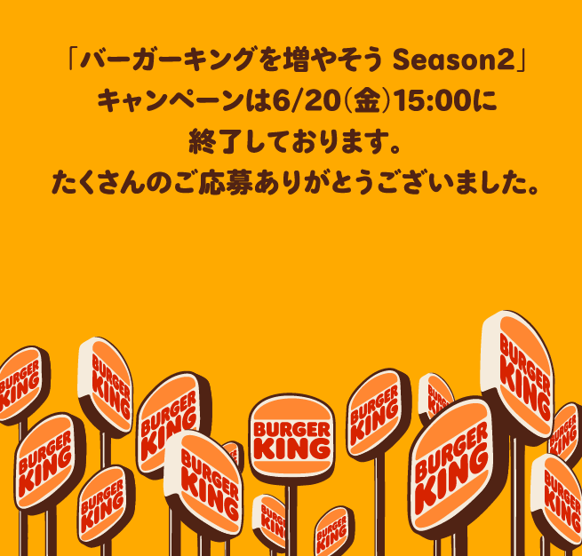 「バーガーキングを増やそう Season2」キャンペーンは6/20（金）15:00に終了しております。たくさんのご応募ありがとうございました。