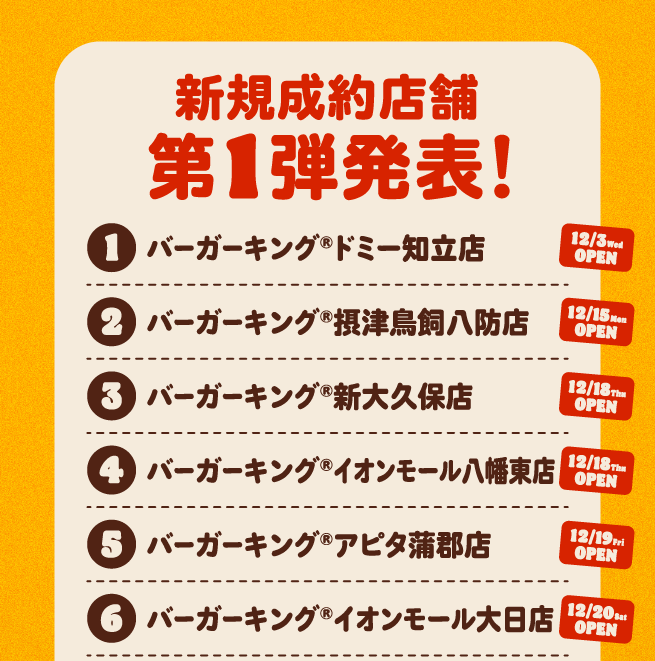 新規成約店舗第1弾発表！①バーガーキング®ドミー知立店 12/3Oopen②バーガーキング®摂津鳥飼八防店 12/15open③バーガーキング®新大久保店 12/18open④バーガーキング®イオンモール八幡東店 12/18open⑤バーガーキング®アピタ蒲郡店 12/19open⑥バーガーキング®イオンモール大日店 12/20open