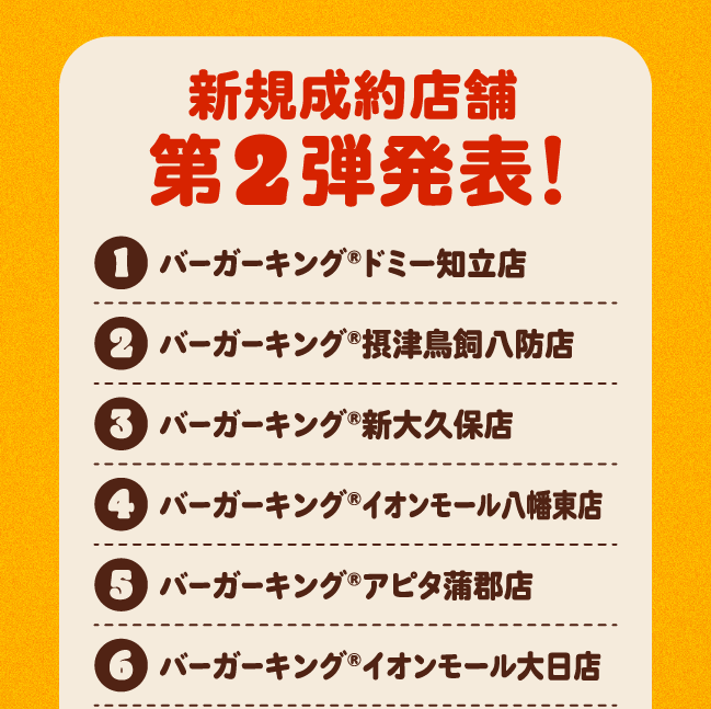 新規成約店舗第2弾発表！①バーガーキング®ドミー知立店②バーガーキング®摂津鳥飼八防店③バーガーキング®新大久保店④バーガーキング®イオンモール八幡東店⑤バーガーキング®アピタ蒲郡店⑥バーガーキング®イオンモール大日店
