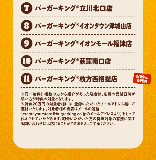 ⑦バーガーキング®立川北口店⑧バーガーキング®イオンタウン津城山店⑨バーガーキング®イオンモール福津店⑩バーガーキング®荻窪南口店 12/29open(11)バーガーキング®枚方西招提店 1/29open※同一物件に複数の方から紹介があった場合は、応募の受付日時が早い方が特典の対象となります。※特典20万円の対象者様には、登録いただいたメールアドレス宛にご連絡いたします。対象者様の発表はメールの送信（createyourstore@burgerking.co.jpのメールアドレスより）をもって代えさせていただきます。紹介いただいた方の特典対象の有無に関する問い合わせには応じることができません。ご了承ください。