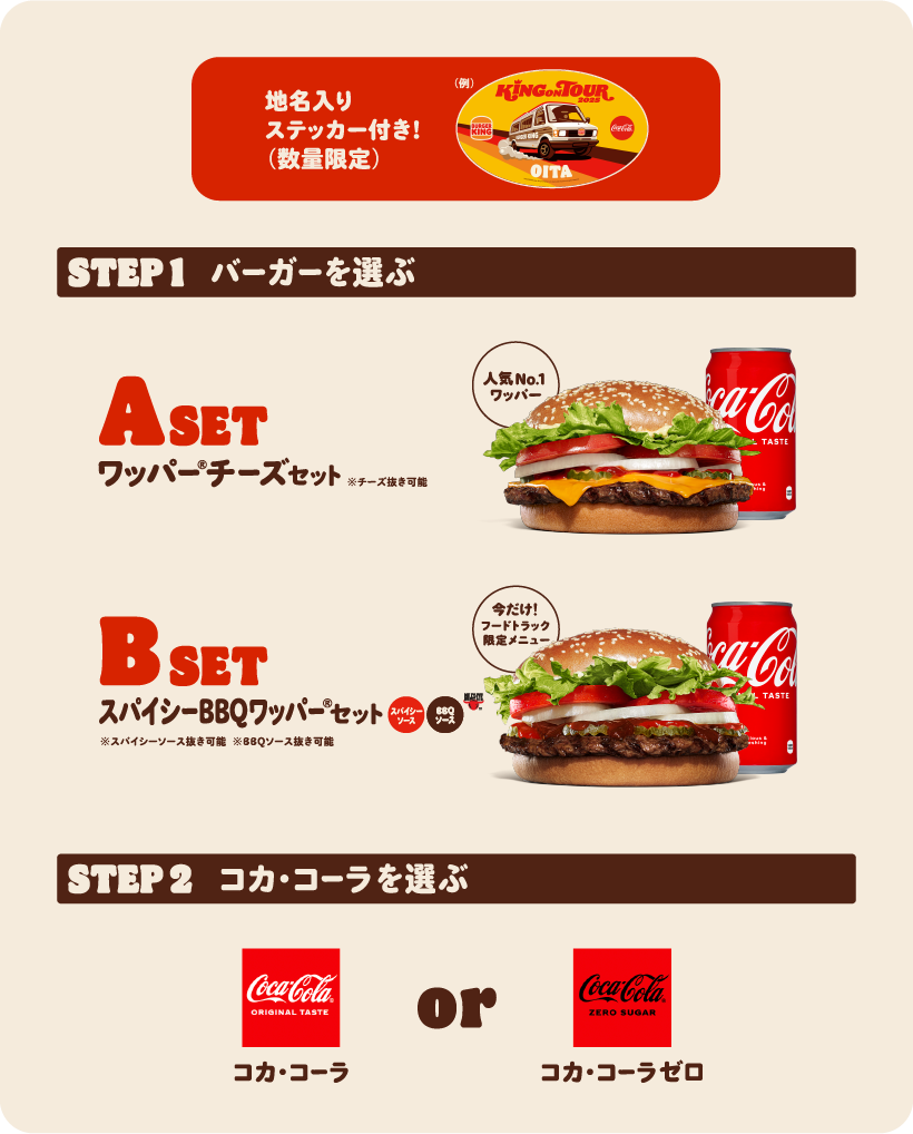 地名入りステッカー付き!(数量限定) STEP1 バーガーを選ぶ A SET ワッパー® チーズセット※チーズ抜き可能 人気No1ワッパー® B SET スパイシーBBQワッパー®セット※スパイシーソース抜き可能※BBQソース抜き可能 STEP2 コカ・コーラを選ぶ コカ·コーラ or コカ·コーラゼロ