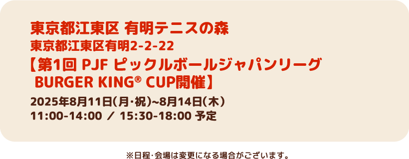 東京都江東区 有明テニスの森（東京都江東区有明2-2-22）　【第1回 PJF ピックルボールジャパンリーグ　BURGER KING® CUP開催】2025年8月11日（月・祝）~8月14日（木）　11:00-14:00 ／ 15:30-18:00 予定　※日程・会場は変更になる場合がございます。