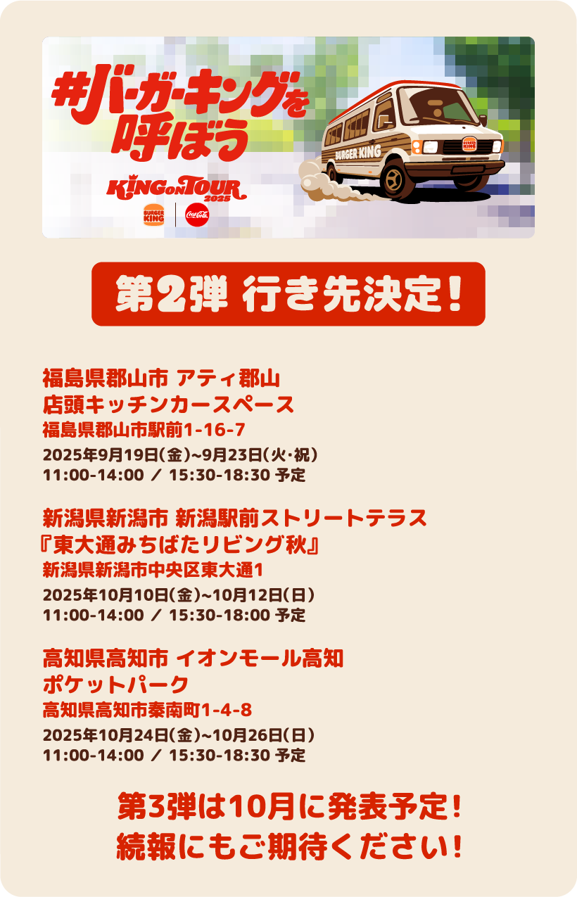 第2弾 行き先決定！・福島県郡山市 アティ郡山店頭キッチンカースペース福島県郡山市駅前1-16-7 2025年9月19日（金）~9月23日（火・祝）11:00-14:00 ／ 15:30-18:30 予定　・新潟県新潟市 新潟駅前ストリートテラス『東大通みちばたリビング秋』新潟県新潟市中央区東大通1 2025年10月10日（金）~10月12日（日）11:00-14:00 ／ 15:30-18:00 予定　・高知県高知市 イオンモール高知ポケットパーク高知県高知市秦南町1-4-8 2025年10月24日（金）~10月26日（日）11:00-14:00 ／ 15:30-18:30 予定　第３弾は10月に発表予定！続報にもご期待ください！