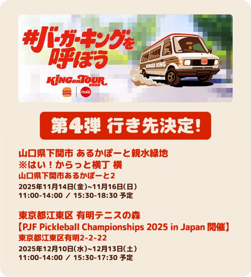 第4弾 行き先決定！ 山口県下関市 あるかぽーと親水緑地 ※はい！からっと横丁 横 山口県下関市あるかぽーと2 2025年11月14日（金）~11月16日（日）11:00-14:00 ／ 15:30-18:30 予定　東京都江東区 有明テニスの森【PJF Pickleball Championships 2025 in Japan 開催】東京都江東区有明2-2-22 2025年12月10日（水）~12月13日（土）11:00-14:00 ／ 15:30-17:30 予定