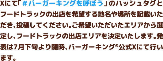 Xにて「#バーガーキングを呼ぼう」のハッシュタグとフードトラックの出店を希望する地名や場所を記載いただき、投稿してください。ご希望いただいたエリアから選定し、フードトラックの出店エリアを決定いたします。発表は7月下旬より随時、バーガーキング®公式Xにて行います。