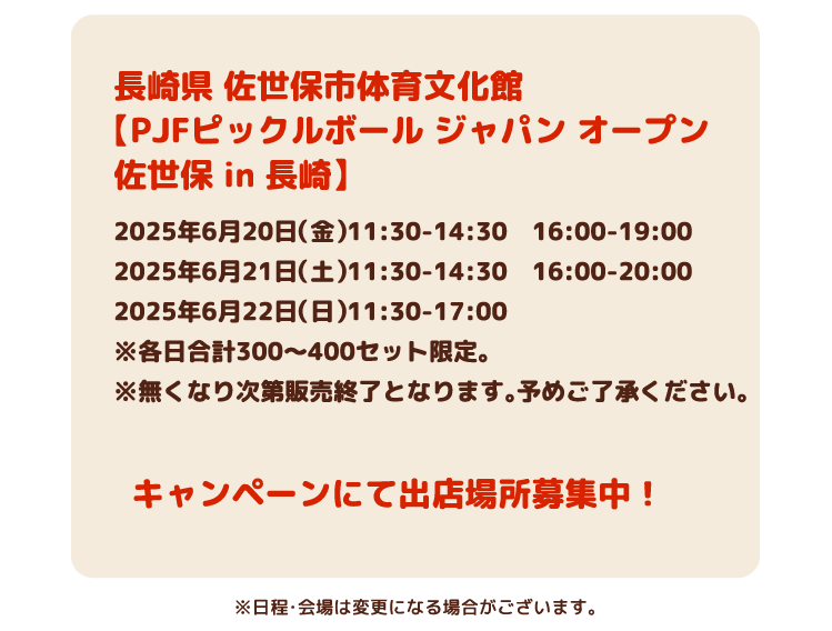 長崎県佐世保市体育文化館【PJFピックルボール ジャパン オープン 佐世保 in 長崎】 2025年6月20日(金)11:30-14:30 16:00-19:00、2025年6月21日(土)11:30-14:30 16:00-20:00、2025年6月22日(日)11:30-17:00※各日合計3〜400セット限定。※無くなり次第販売終了となります。予めご了承ください。キャンペーンにて出店場所募集中!※日程・会場は変更になる場合がございます。