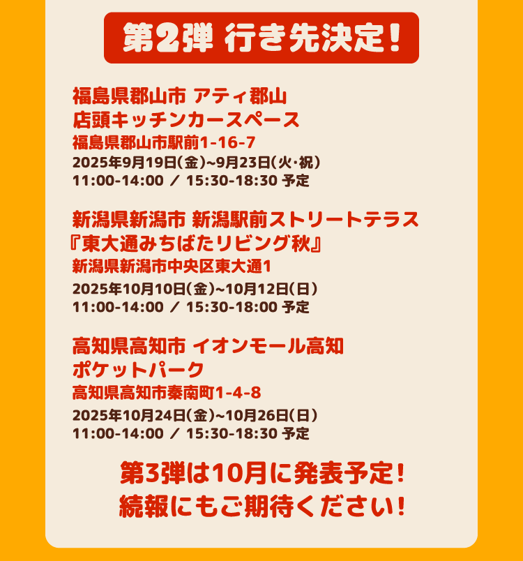 第2弾 行き先決定！・福島県郡山市 アティ郡山店頭キッチンカースペース福島県郡山市駅前1-16-7 2025年9月19日（金）~9月23日（火・祝）11:00-14:00 ／ 15:30-18:30 予定　・新潟県新潟市 新潟駅前ストリートテラス『東大通みちばたリビング秋』新潟県新潟市中央区東大通1 2025年10月10日（金）~10月12日（日）11:00-14:00 ／ 15:30-18:00 予定　・高知県高知市 イオンモール高知ポケットパーク高知県高知市秦南町1-4-8 2025年10月24日（金）~10月26日（日）11:00-14:00 ／ 15:30-18:30 予定　第３弾は10月に発表予定！続報にもご期待ください！