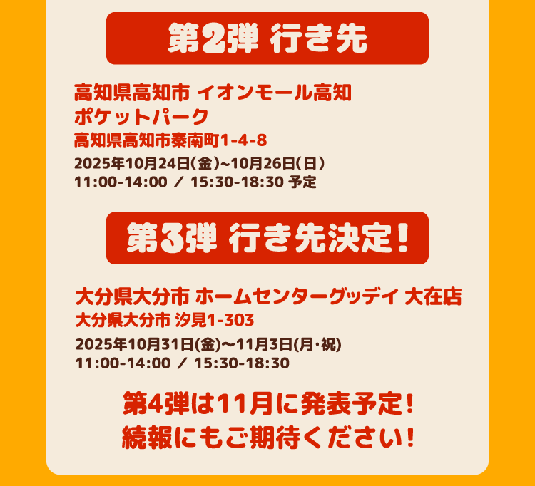 第2弾 行き先 高知県高知市 イオンモール高知ポケットパーク高知県高知市秦南町1-4-8 2025年10月24日(金)~10月26日(日)11:00-14:00 / 15:30-18:30 第3弾 行き先決定! 大分県大分市 ホームセンターグッデイ 大在店 大分県大分市 汐見1-303 2025年10月31日(金)~11月3日(月・祝)11:00-14:00 / 15:30-18:30 第4弾は11月に発表予定!続報にもご期待ください!