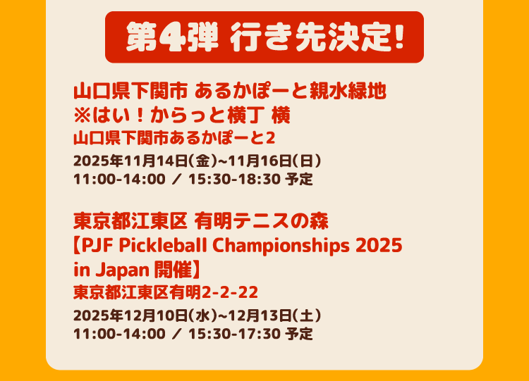 第4弾 行き先決定！ 山口県下関市 あるかぽーと親水緑地 ※はい！からっと横丁 横 山口県下関市あるかぽーと2 2025年11月14日（金）~11月16日（日）11:00-14:00 ／ 15:30-18:30 予定　東京都江東区 有明テニスの森【PJF Pickleball Championships 2025 in Japan 開催】東京都江東区有明2-2-22 2025年12月10日（水）~12月13日（土）11:00-14:00 ／ 15:30-17:30 予定