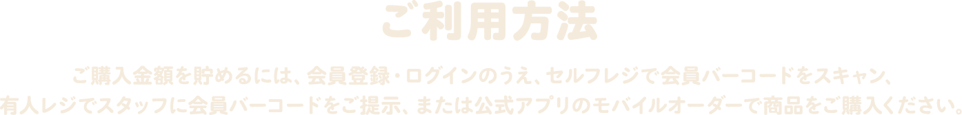 ご利用方法 ご購入金額をためるには、会員登録・ログインのうえ、セルフレジで会員バーコードをスキャン、有人レジでスタッフに会員バーコードをご提示、または公式アプリのモバイルオーダーで商品をご購入ください。