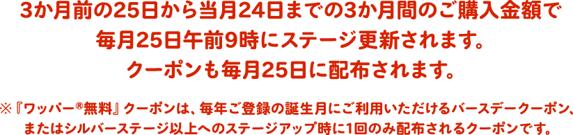 3か月前の25日から当月24日までの3か月間のご購入金額で毎月25日午前9時にステージ更新されます。クーポンも毎月25日に配布されます。※『ワッパー®無料』クーポンは、毎年ご登録の誕生月にご利用いただけるバースデークーポン、またはシルバーステージ以上へのステージアップ時に1回のみ配布されるクーポンです。