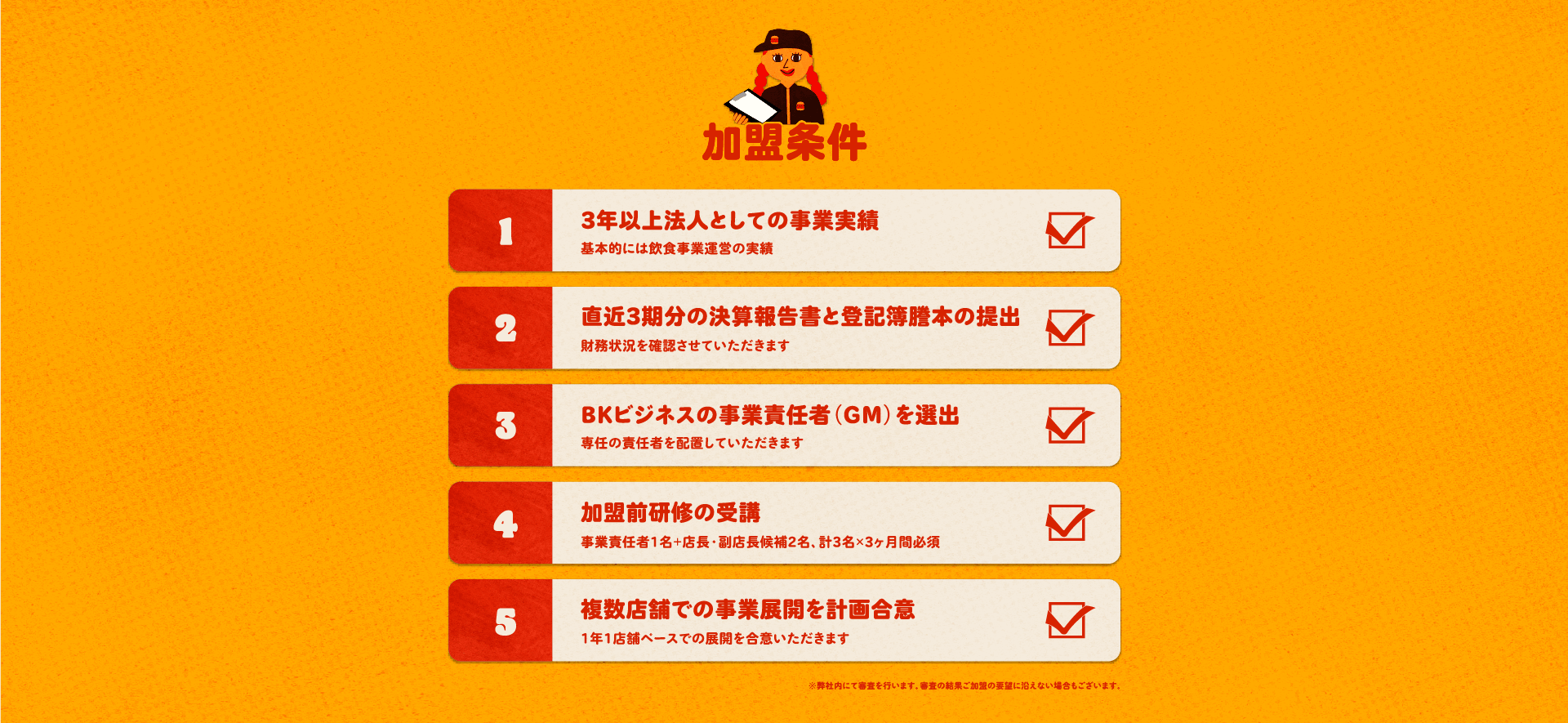 バーガーキング フランチャイズの加盟条件。1：3年以上法人としての事業実績（基本的には飲食事業運営の実績）、2：直近3期分の決算報告書と登記簿謄本の提出（財務状況を確認させていただきます）、3：BKビジネスの事業責任者を選出（専任の責任者を配置していただきます）、4：加盟前研修の受講（事業責任者1名＋店長・副店長候補2名、計3名×3ヶ月間必須）、5：複数店舗での事業展開を計画合意（1年1店舗ペースでの展開を合意いただきます）。