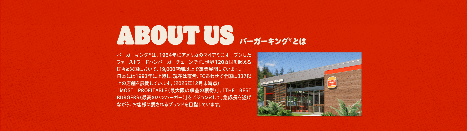 バーガーキング®とは バーガーキング®は、1954年にアメリカのマイアミにオープンしたファーストフードハンバーガーチェーンです。世界120カ国を超える国々と米国において、19,000店舗以上で事業展開しています。日本には1993年に上陸し、現在は直営、FCあわせて全国に337以上の店舗を展開しています。（2025年12月末時点）「MOST PROFITABLE（最大限の収益の獲得）」、「THE BEST BURGERS（最高のハンバーガー）」をビジョンとして、急成長を遂げながら、お客様に愛されるブランドを目指しています。