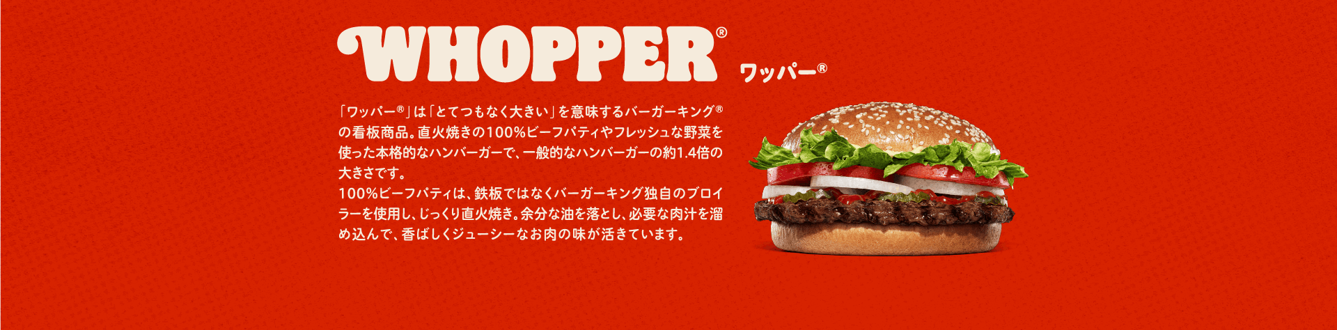 ワッパー® 「ワッパー®」は「とてつもなく大きい」を意味するバーガーキング®の看板商品。直火焼きの100％ビーフパティやフレッシュな野菜を使った本格的なハンバーガーで、一般的なハンバーガーの約1.4倍の大きさです。100％ビーフパティは、鉄板ではなくバーガーキング独自のブロイラーを使用し、じっくり直火焼き。余分な油を落とし、必要な肉汁を溜め込んで、香ばしくジューシーなお肉の味が活きています。