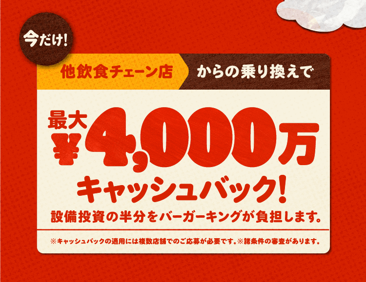 今だけ！他飲食チェーン店からの乗り換えで最大4,000万円キャッシュバック！設備投資の半分をバーガーキングが負担します。