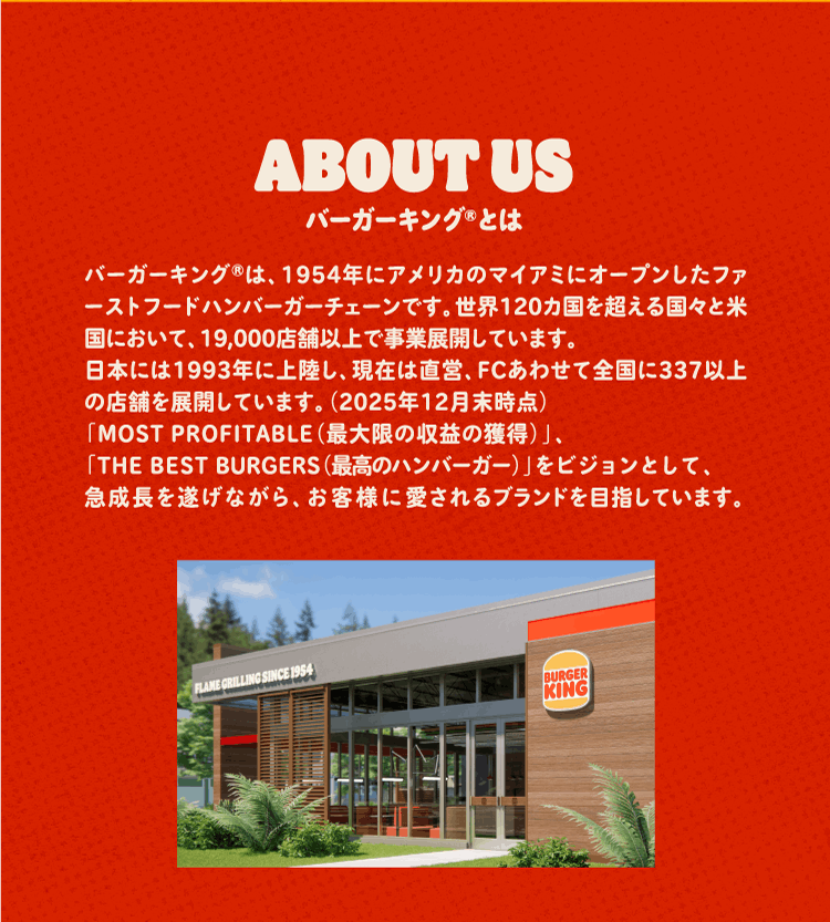 バーガーキング®とは バーガーキング®は、1954年にアメリカのマイアミにオープンしたファーストフードハンバーガーチェーンです。世界120カ国を超える国々と米国において、19,000店舗以上で事業展開しています。日本には1993年に上陸し、現在は直営、FCあわせて全国に337以上の店舗を展開しています。（2025年12月末時点）「MOST PROFITABLE（最大限の収益の獲得）」、「THE BEST BURGERS（最高のハンバーガー）」をビジョンとして、急成長を遂げながら、お客様に愛されるブランドを目指しています。