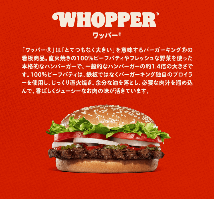 ワッパー® 「ワッパー®」は「とてつもなく大きい」を意味するバーガーキング®の看板商品。直火焼きの100％ビーフパティやフレッシュな野菜を使った本格的なハンバーガーで、一般的なハンバーガーの約1.4倍の大きさです。100％ビーフパティは、鉄板ではなくバーガーキング独自のブロイラーを使用し、じっくり直火焼き。余分な油を落とし、必要な肉汁を溜め込んで、香ばしくジューシーなお肉の味が活きています。