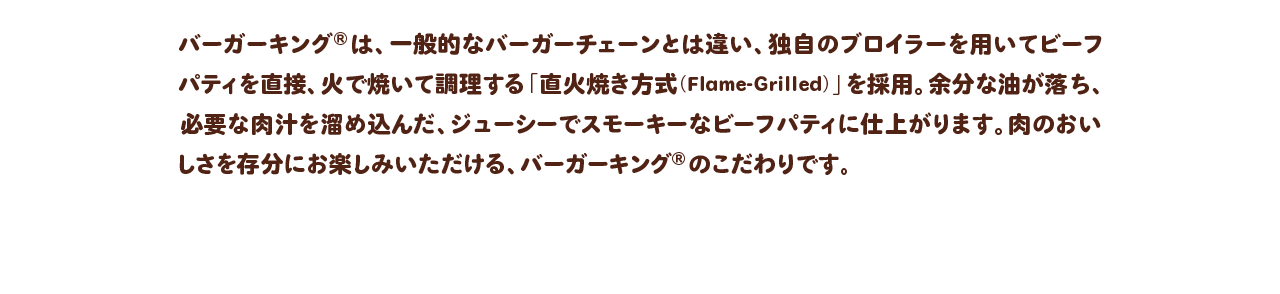 バーガーキング®は、一般的なバーガーチェーンとは違い、独自のブロイラーを用いてビーフパティを直接、火で焼いて調理する「直火焼き方式（Flame-Grilled）」を採用。余分な油が落ち、必要な肉汁を溜め込んだ、ジューシーでスモーキーなビーフパティに仕上がります。肉のおいしさを存分にお楽しみいただける、バーガーキング® のこだわりです。