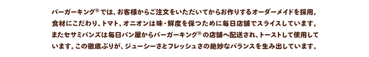 バーガーキング®では、お客様からご注文をいただいてからお作りするオーダーメイドを採用。食材にこだわり、トマト、オニオンは味・鮮度を保つために毎日店舗でスライスしています。またセサミバンズは毎日パン屋からバーガーキング®の店舗へ配送され、トーストして使用しています。この徹底ぶりが、ジューシーさとフレッシュさの絶妙なバランスを生み出しています。