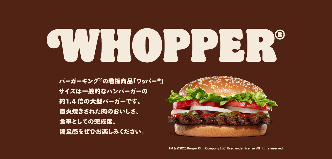 バーガーキング®の看板商品『ワッパー®』サイズは一般的なハンバーガーの約1.4倍の大型バーガーです。直火焼きされた肉のおいしさ、食事としての完成度、満足度をぜひお楽しみください。