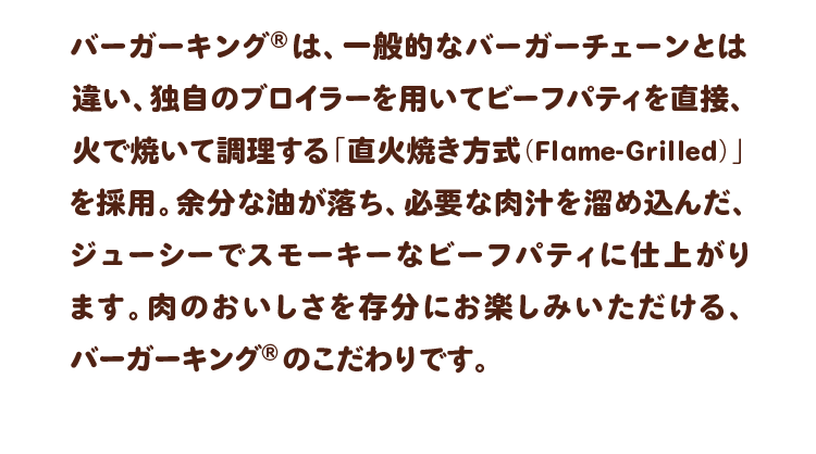 バーガーキング®は、一般的なバーガーチェーンとは違い、独自のブロイラーを用いてビーフパティを直接、火で焼いて調理する「直火焼き方式（Flame-Grilled）」を採用。余分な油が落ち、必要な肉汁を溜め込んだ、ジューシーでスモーキーなビーフパティに仕上がります。肉のおいしさを存分にお楽しみいただける、バーガーキング® のこだわりです。