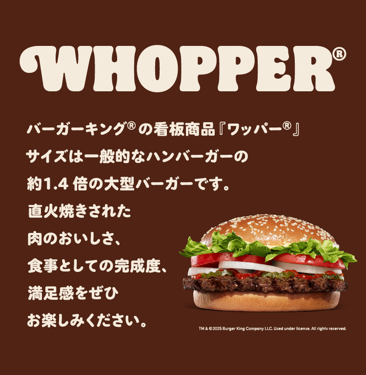 バーガーキング®の看板商品『ワッパー®』サイズは一般的なハンバーガーの約1.4倍の大型バーガーです。直火焼きされた肉のおいしさ、食事としての完成度、満足度をぜひお楽しみください。