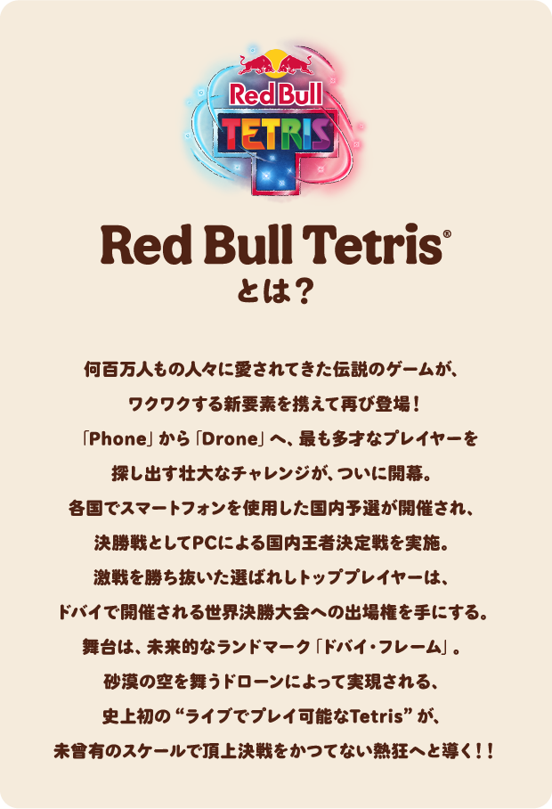 Red Bull Tetris®とは？　何百万人もの人々に愛されてきた伝説のゲームが、ワクワクする新要素を携えて再び登場！「Phone」から「Drone」へ、最も多才なプレイヤーを探し出す壮大なチャレンジが、ついに開幕。各国でスマートフォンを使用した国内予選が開催され、決勝戦としてPCによる国内王者決定戦を実施。激戦を勝ち抜いた選ばれしトッププレイヤーは、ドバイで開催される世界決勝大会への出場権を手にする。舞台は、未来的なランドマーク「ドバイ・フレーム」。砂漠の空を舞うドローンによって実現される、史上初の“ライブでプレイ可能なTetris”が、未曾有のスケールで頂上決戦をかつてない熱狂へと導く！！